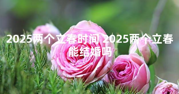 2025两个立春时间 2025两个立春能结婚吗